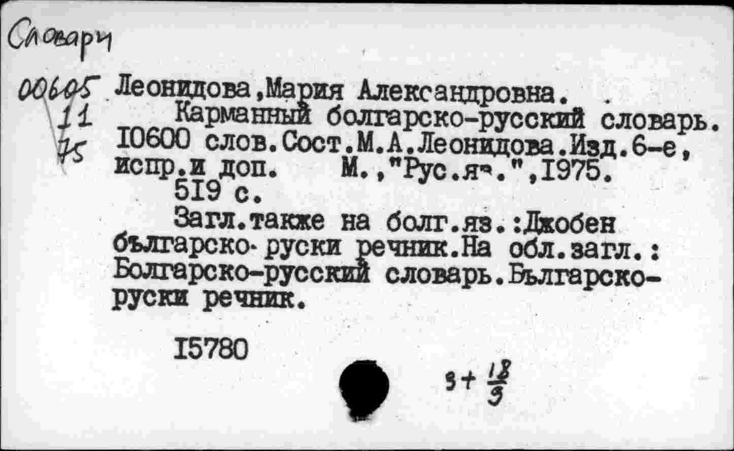 ﻿
Леонидова .Мария Александровна. .
J1 Карманный болгарско-русский словарь. 10600 слов. Сост.М. А. Леонидова. Изд. 6-е, испр.и доп.	М.,"Рус.Я”.",1975.
519 с.
Загл.также на болг.яз.:Джобен българско-руски речник.На обл.загл.: Болгарско-русский словарь. Вьлгарско-руски речник.
15780
5+^